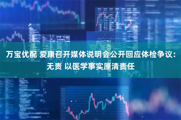 万宝优配 爱康召开媒体说明会公开回应体检争议：无责 以医学事实厘清责任