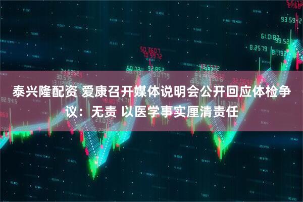 泰兴隆配资 爱康召开媒体说明会公开回应体检争议：无责 以医学事实厘清责任