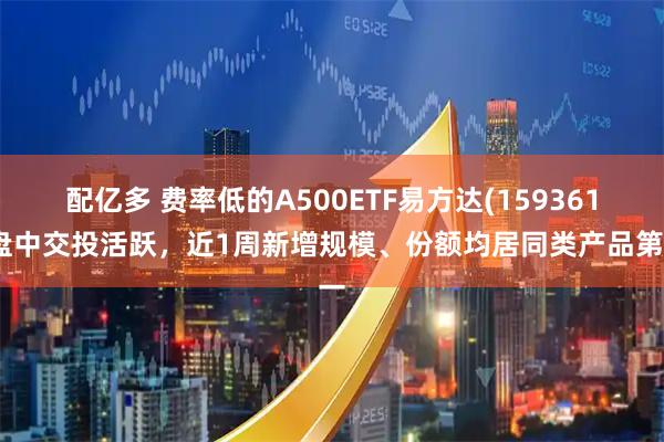 配亿多 费率低的A500ETF易方达(159361)盘中交投活跃，近1周新增规模、份额均居同类产品第一
