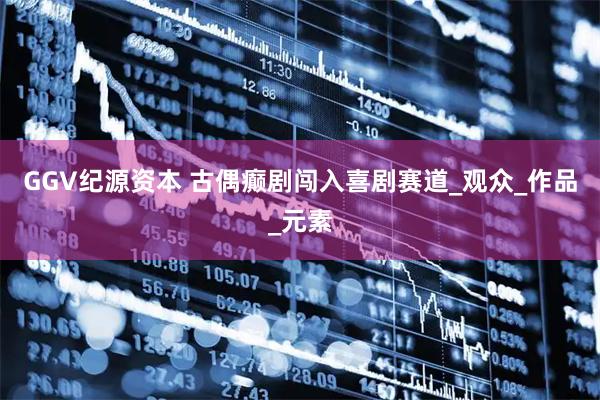 GGV纪源资本 古偶癫剧闯入喜剧赛道_观众_作品_元素