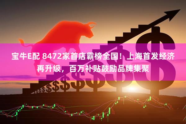 宝牛E配 8472家首店霸榜全国！上海首发经济再升级，百万补贴鼓励品牌集聚