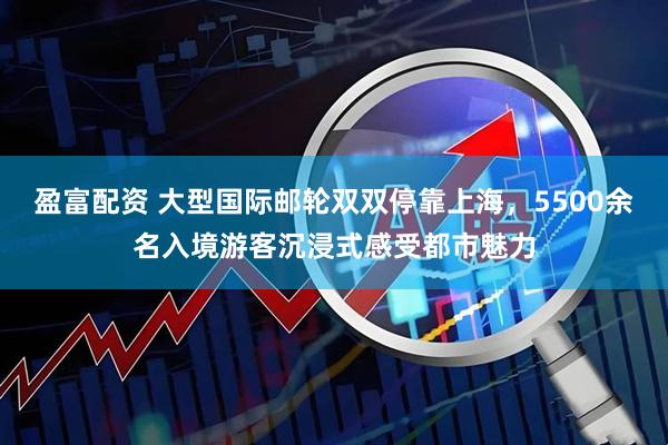 盈富配资 大型国际邮轮双双停靠上海，5500余名入境游客沉浸式感受都市魅力