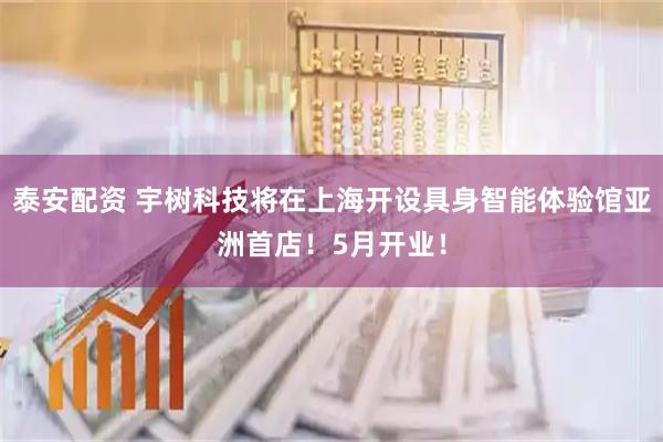 泰安配资 宇树科技将在上海开设具身智能体验馆亚洲首店！5月开业！