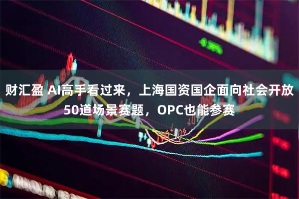 财汇盈 AI高手看过来，上海国资国企面向社会开放50道场景赛题，OPC也能参赛