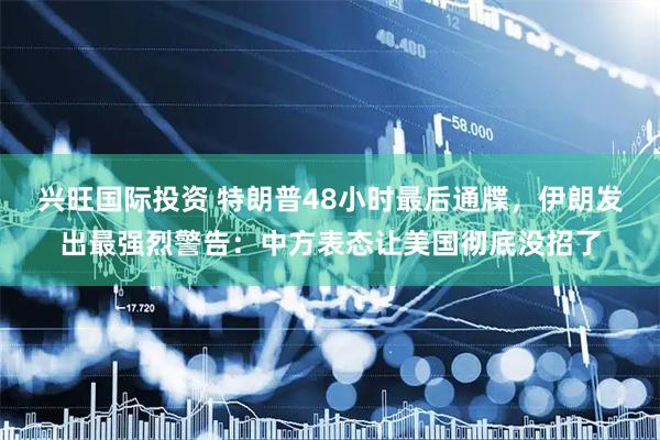 兴旺国际投资 特朗普48小时最后通牒，伊朗发出最强烈警告：中方表态让美国彻底没招了