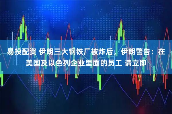 易投配资 伊朗三大钢铁厂被炸后，伊朗警告：在美国及以色列企业里面的员工 请立即