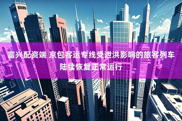 富兴配资端 京包客运专线受泄洪影响的旅客列车陆续恢复正常运行