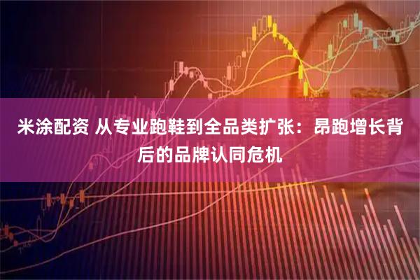 米涂配资 从专业跑鞋到全品类扩张：昂跑增长背后的品牌认同危机