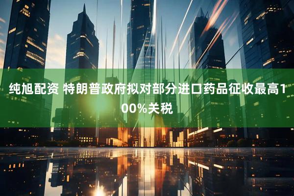 纯旭配资 特朗普政府拟对部分进口药品征收最高100%关税