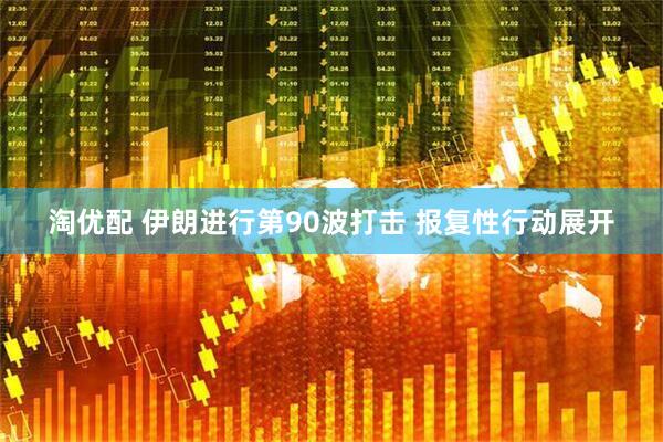 淘优配 伊朗进行第90波打击 报复性行动展开