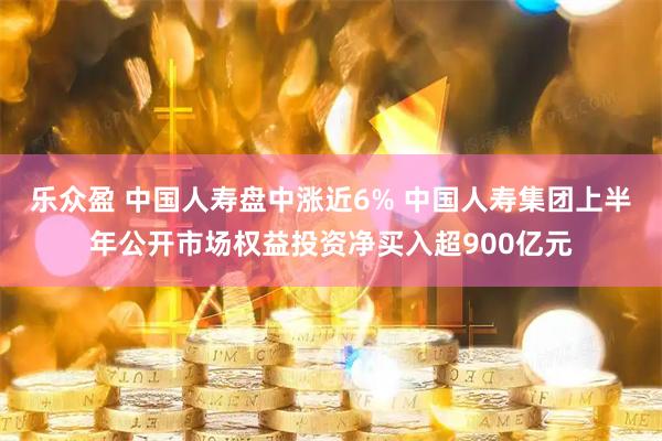 乐众盈 中国人寿盘中涨近6% 中国人寿集团上半年公开市场权益投资净买入超900亿元