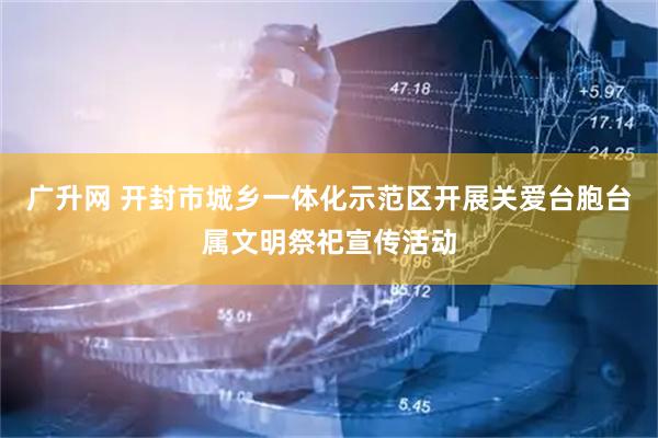广升网 开封市城乡一体化示范区开展关爱台胞台属文明祭祀宣传活动