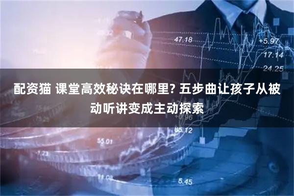 配资猫 课堂高效秘诀在哪里? 五步曲让孩子从被动听讲变成主动探索