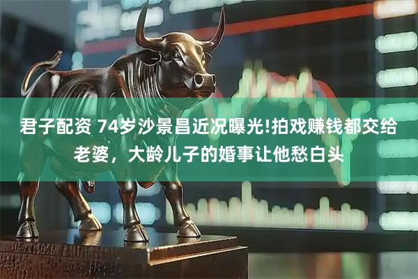 君子配资 74岁沙景昌近况曝光!拍戏赚钱都交给老婆，大龄儿子的婚事让他愁白头