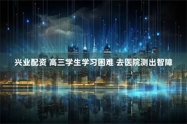 兴业配资 高三学生学习困难 去医院测出智障
