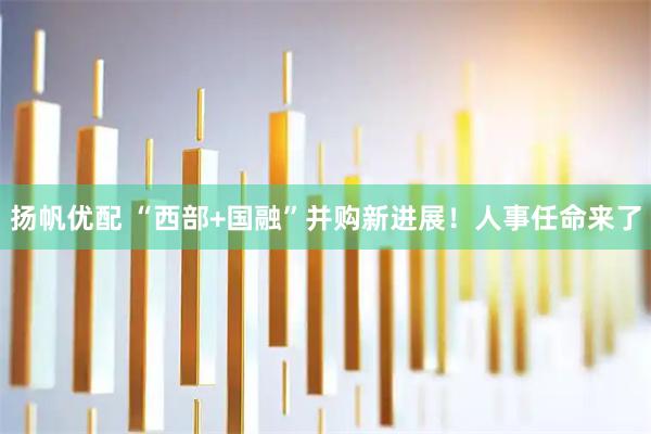 扬帆优配 “西部+国融”并购新进展！人事任命来了