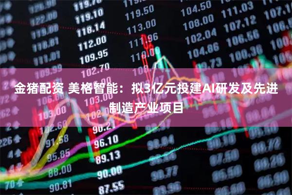 金猪配资 美格智能：拟3亿元投建AI研发及先进制造产业项目