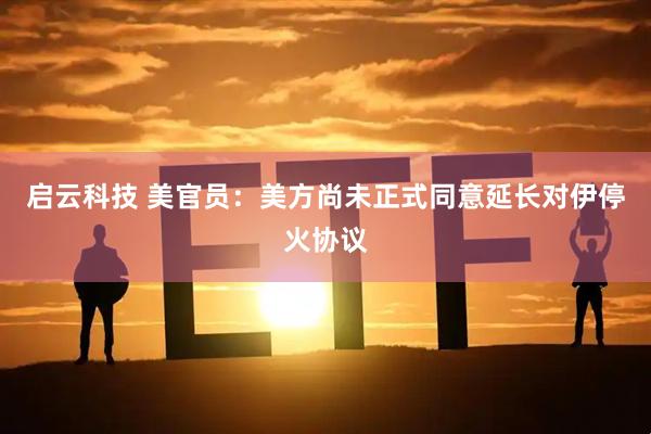 启云科技 美官员：美方尚未正式同意延长对伊停火协议