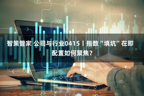 智策管家 公司与行业0415丨指数“填坑”在即  配置如何聚焦？